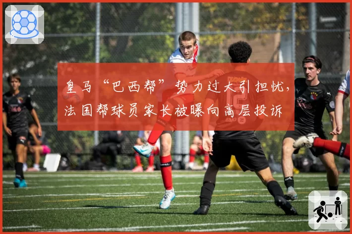 皇马“巴西帮”势力过大引担忧，法国帮球员家长被曝向高层投诉