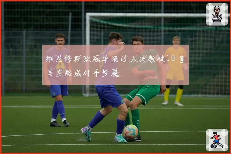 维尼修斯欧冠单场过人次数破10 皇马左路成对手梦魇
