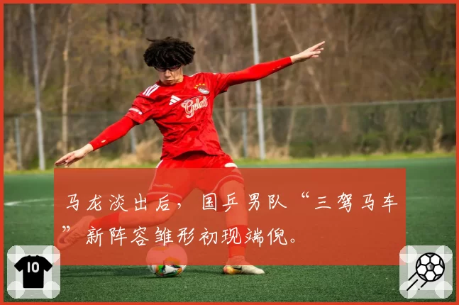 马龙淡出后，国乒男队“三驾马车”新阵容雏形初现端倪。