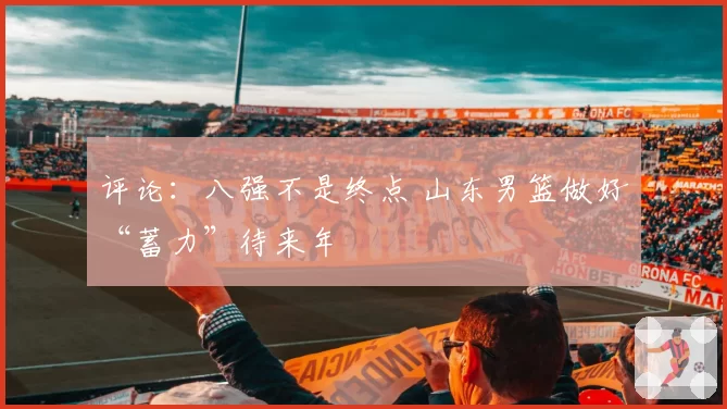 评论：八强不是终点 山东男篮做好“蓄力”待来年