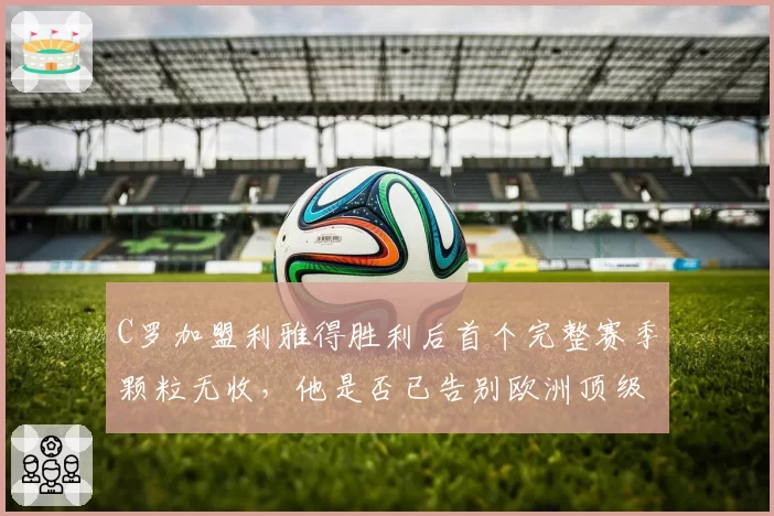 C罗加盟利雅得胜利后首个完整赛季颗粒无收，他是否已告别欧洲顶级舞台？