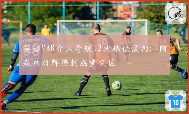 英超VAR介入导致12次越位误判：阿森纳对阵热刺成重灾区