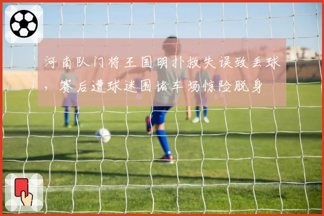 河南队门将王国明扑救失误致丢球,赛后遭球迷围堵车场惊险脱身