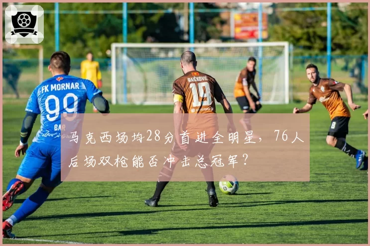 马克西场均28分首进全明星，76人后场双枪能否冲击总冠军？