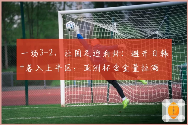 一场3-2，让国足迎利好：避开日韩+落入上半区，亚洲杯含金量拉满