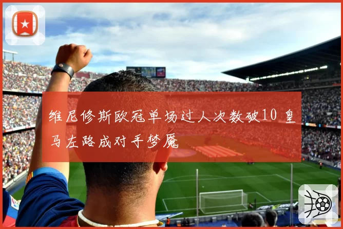 维尼修斯欧冠单场过人次数破10 皇马左路成对手梦魇