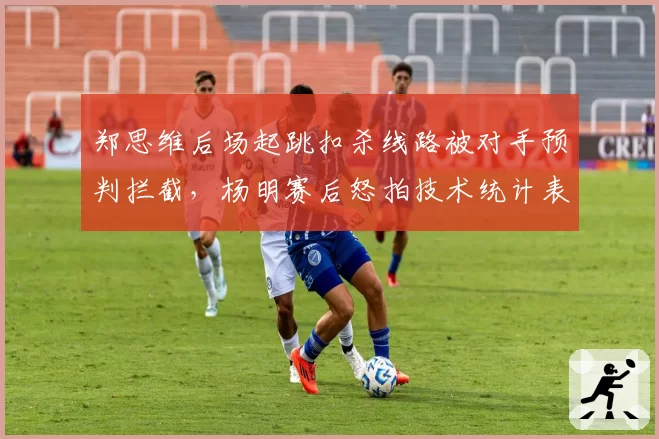郑思维后场起跳扣杀线路被对手预判拦截，杨明赛后怒拍技术统计表