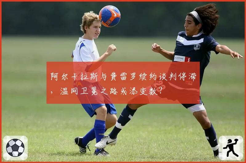 阿尔卡拉斯与费雷罗续约谈判停滞,温网卫冕之路或添变数?
