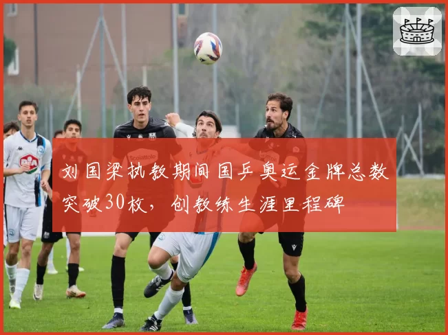 刘国梁执教期间国乒奥运金牌总数突破30枚，创教练生涯里程碑
