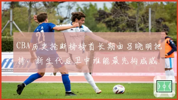 CBA历史抢断榜榜首长期由吕晓明把持，新生代后卫中谁能最先构成威胁？