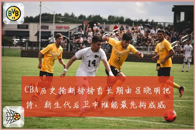 CBA历史抢断榜榜首长期由吕晓明把持，新生代后卫中谁能最先构成威胁？