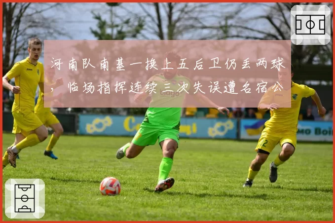河南队南基一换上五后卫仍丢两球，临场指挥连续三次失误遭名宿公开打脸
