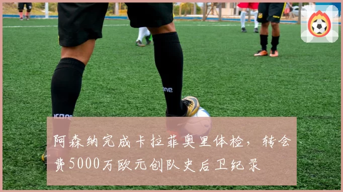 阿森纳完成卡拉菲奥里体检，转会费5000万欧元创队史后卫纪录