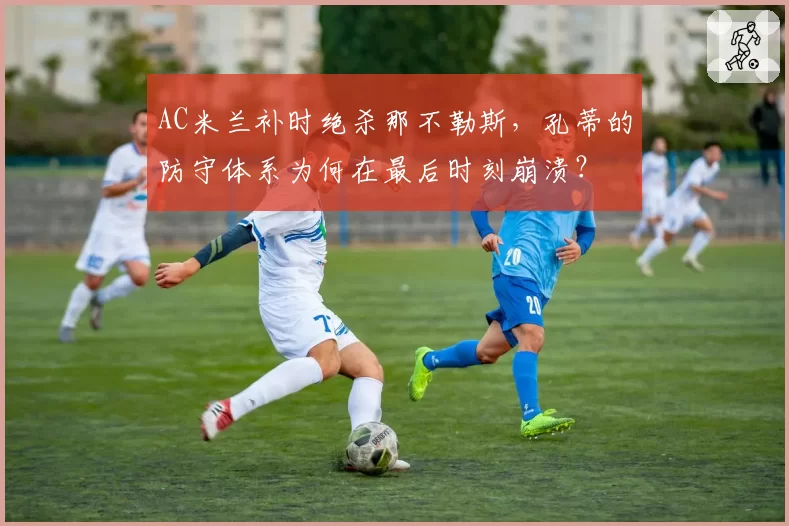 AC米兰补时绝杀那不勒斯，孔蒂的防守体系为何在最后时刻崩溃？