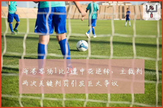 海港客场1比2遭申花逆转，主裁判两次关键判罚引发巨大争议