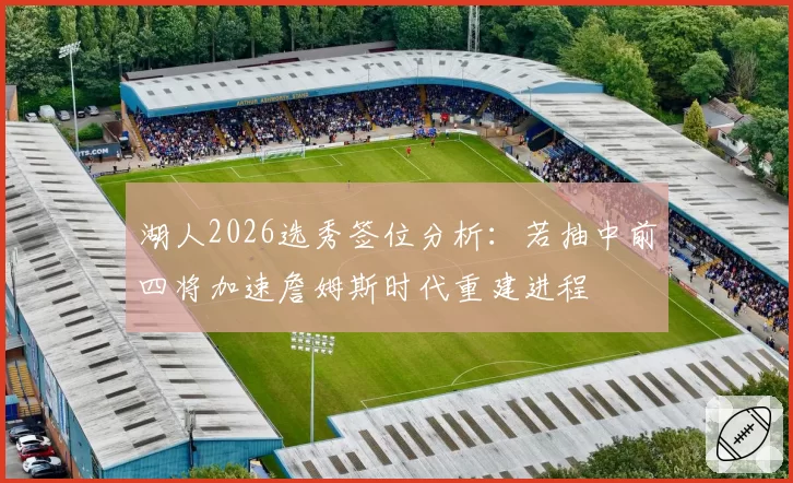 湖人2026选秀签位分析：若抽中前四将加速詹姆斯时代重建进程
