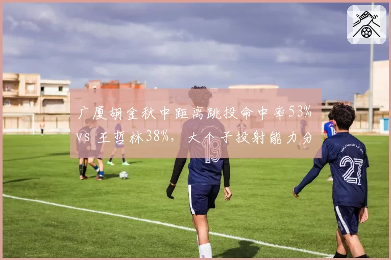 广厦胡金秋中距离跳投命中率53% vs 王哲林38%,大个子投射能力分化