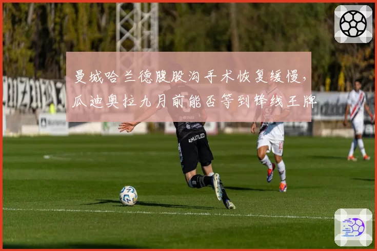 曼城哈兰德腹股沟手术恢复缓慢,瓜迪奥拉九月前能否等到锋线王牌?