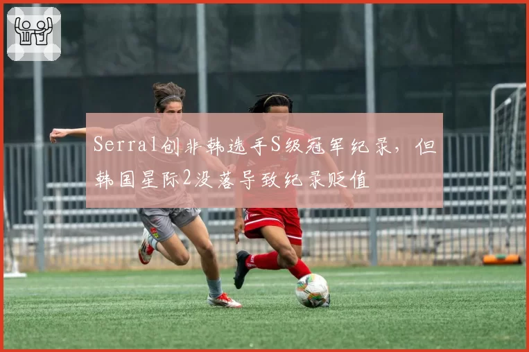 Serral创非韩选手S级冠军纪录,但韩国星际2没落导致纪录贬值