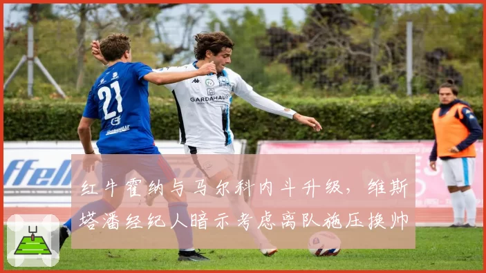 红牛霍纳与马尔科内斗升级，维斯塔潘经纪人暗示考虑离队施压换帅