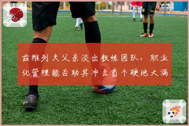 兹维列夫父亲淡出教练团队，职业化管理能否助其冲击首个硬地大满贯？