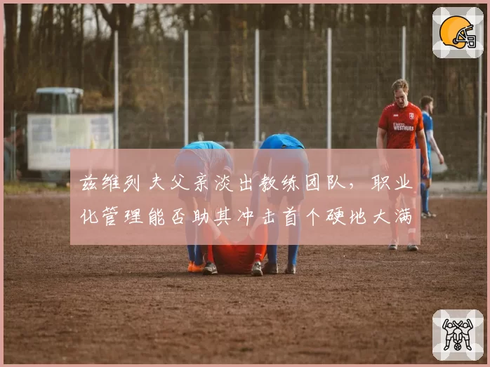 兹维列夫父亲淡出教练团队，职业化管理能否助其冲击首个硬地大满贯？