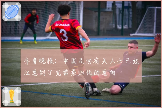 齐鲁晚报：中国足协有关人士已经注意到了克雷桑归化的意向