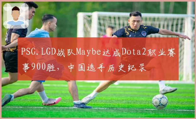 PSG.LGD战队Maybe达成Dota2职业赛事900胜，中国选手历史纪录