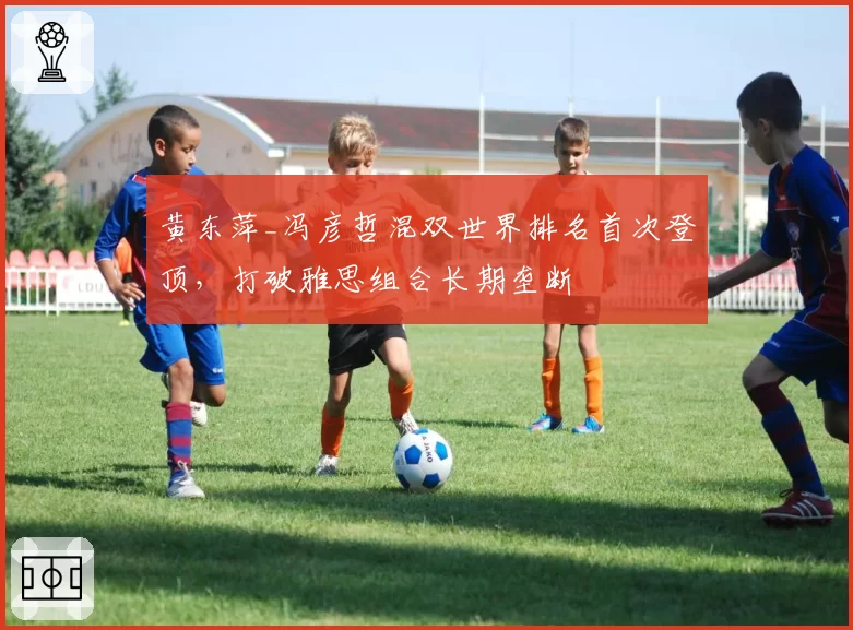 黄东萍_冯彦哲混双世界排名首次登顶，打破雅思组合长期垄断