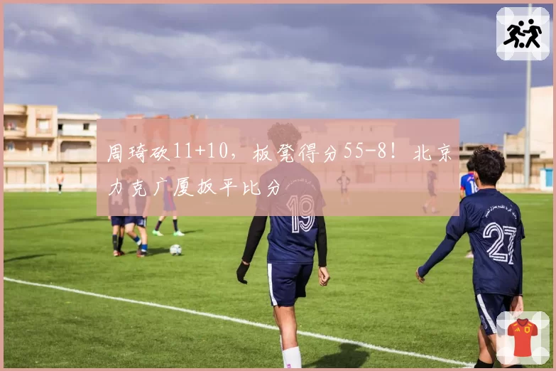 周琦砍11+10，板凳得分55-8！北京力克广厦扳平比分