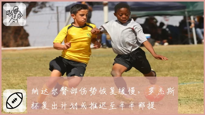 纳达尔臀部伤势恢复缓慢,罗杰斯杯复出计划或推迟至辛辛那提