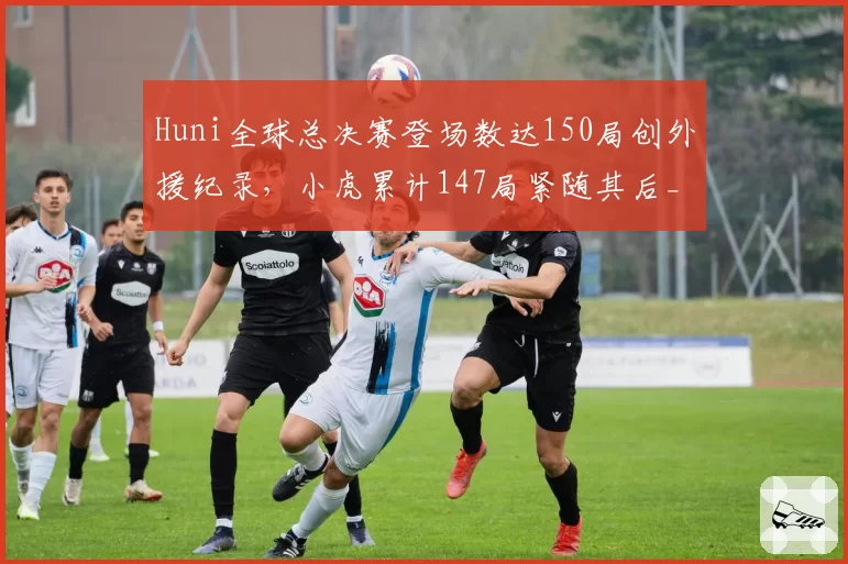 Huni全球总决赛登场数达150局创外援纪录，小虎累计147局紧随其后__br_