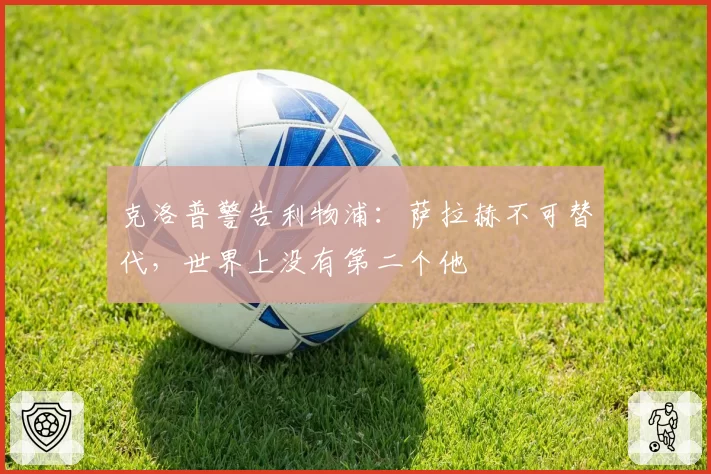 克洛普警告利物浦：萨拉赫不可替代，世界上没有第二个他