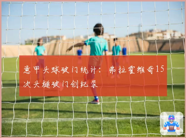 意甲头球破门统计:弗拉霍维奇15次头槌破门创纪录