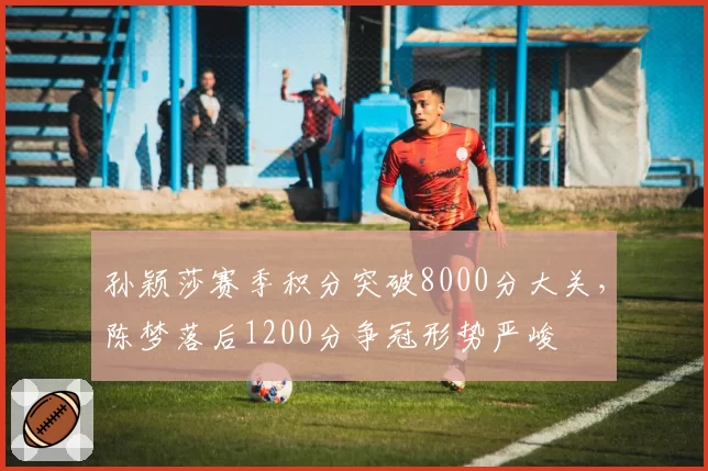 孙颖莎赛季积分突破8000分大关,陈梦落后1200分争冠形势严峻