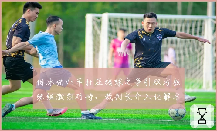 何冰娇vs辛杜压线球之争引双方教练组激烈对峙,裁判长介入化解方式获球迷认可