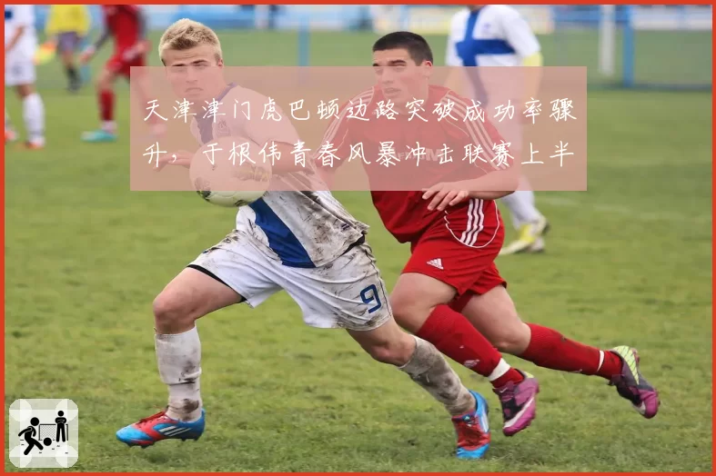 天津津门虎巴顿边路突破成功率骤升，于根伟青春风暴冲击联赛上半区