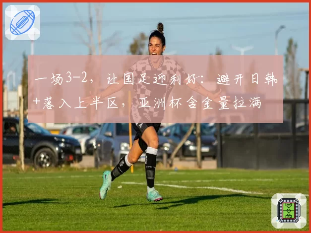一场3-2，让国足迎利好：避开日韩+落入上半区，亚洲杯含金量拉满