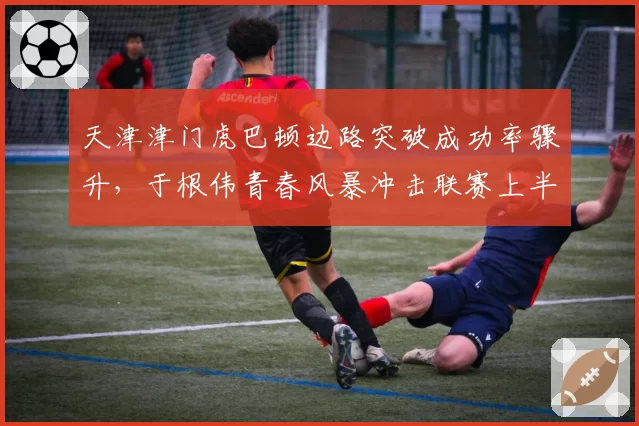 天津津门虎巴顿边路突破成功率骤升,于根伟青春风暴冲击联赛上半区