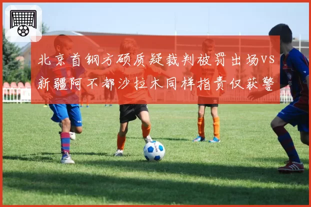 北京首钢方硕质疑裁判被罚出场vs新疆阿不都沙拉木同样指责仅获警告,明星哨差距显现