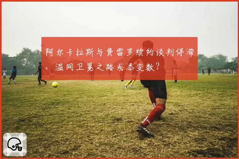 阿尔卡拉斯与费雷罗续约谈判停滞,温网卫冕之路或添变数?