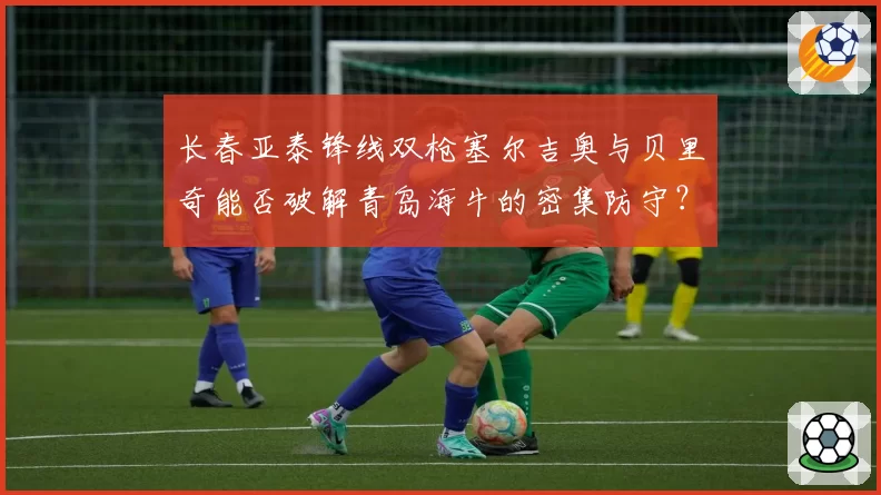 长春亚泰锋线双枪塞尔吉奥与贝里奇能否破解青岛海牛的密集防守？