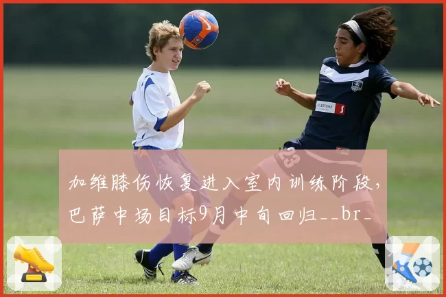 加维膝伤恢复进入室内训练阶段，巴萨中场目标9月中旬回归__br_