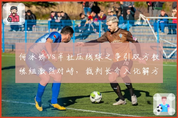 何冰娇vs辛杜压线球之争引双方教练组激烈对峙,裁判长介入化解方式获球迷认可