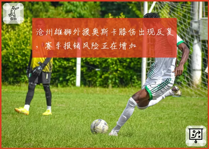 沧州雄狮外援奥斯卡膝伤出现反复，赛季报销风险正在增加