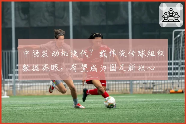 中场发动机换代？戴伟浚传球组织数据亮眼，有望成为国足新核心