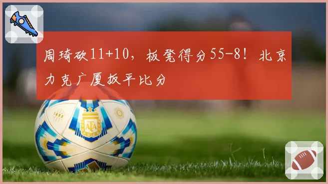 周琦砍11+10，板凳得分55-8！北京力克广厦扳平比分