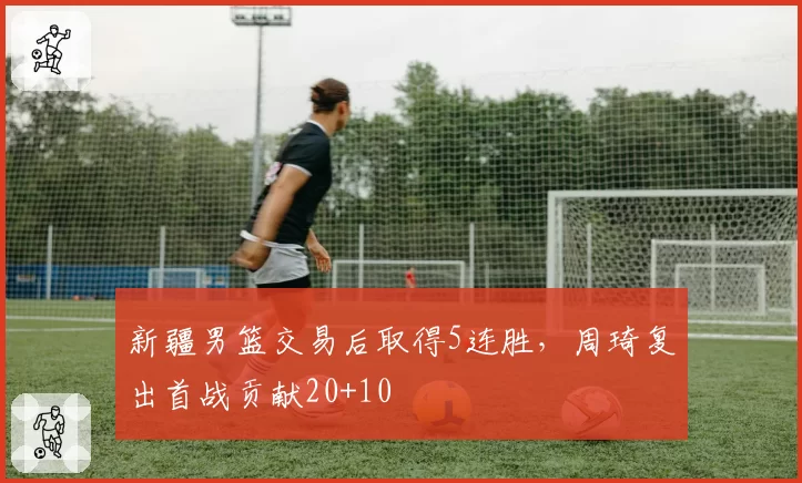 新疆男篮交易后取得5连胜，周琦复出首战贡献20+10