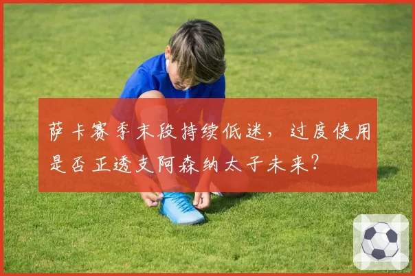 萨卡赛季末段持续低迷，过度使用是否正透支阿森纳太子未来？