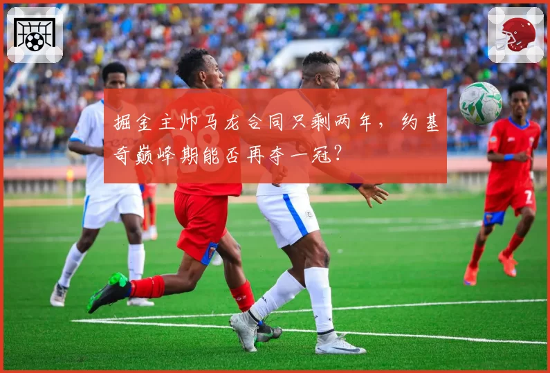 掘金主帅马龙合同只剩两年，约基奇巅峰期能否再夺一冠？